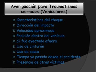 Averiguación para Traumatismos
    cerrados (Vehiculares)
   Características del choque
   Dirección del impacto
   Velocidad aproximada
   Posición dentro del vehículo
   Si fue eyectado afuera
   Uso de cinturón
   Uso de casco
   Tiempo ya pasado desde el accidente
   Presencia de otras víctimas
 