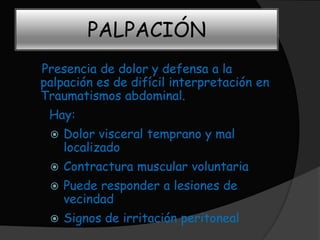 PALPACIÓN
Presencia de dolor y defensa a la
palpación es de difícil interpretación en
Traumatismos abdominal.
 Hay:
    Dolor visceral temprano y mal
     localizado
    Contractura muscular voluntaria
    Puede responder a lesiones de
     vecindad
    Signos de irritación peritoneal
 