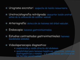    Urograma excretor: sospecha de lesión renourinaria

   Uretrocistografia retrógrada: descartar lesión uretral
    antes de la colocación de catéter vesical.

   Arteriografía: detección de lesiones del árbol vascular.

   Endoscopia: lesiones gastrointestinales.

   Estudios contrastados gastrointestinales: lesiones
    duodenales aisladas.

   Videolaparoscopia diagnostica:
          exploración y visión directa del abdomen.
          sensibilidad para lesiones hepáticas, gástricas, colonicas,
           diafragmáticas y renales, y el compromiso peritoneal en
           las heridas penetrantes.
 
