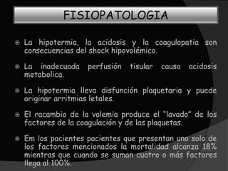 FISIOPATOLOGIA

   La hipotermia, la acidosis y la coagulopatia son
    consecuencias del shock hipovolémico.

   La inadecuada    perfusión   tisular   causa   acidosis
    metabolica.

   La hipotermia lleva disfunción plaquetaria y puede
    originar arritmias letales.

   El racambio de la volemia produce el “lavado” de los
    factores de la coagulación y de las plaquetas.

   Em los pacientes pacientes que presentan uno solo de
    los factores mencionados la mortalidad alcanza 18%
    mientras que cuando se suman cuatro o más factores
    llega al 100%.
 