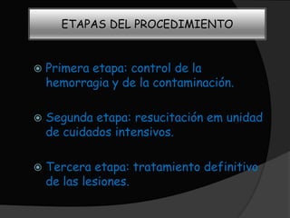 ETAPAS DEL PROCEDIMIENTO


   Primera etapa: control de la
    hemorragia y de la contaminación.

   Segunda etapa: resucitación em unidad
    de cuidados intensivos.

   Tercera etapa: tratamiento definitivo
    de las lesiones.
 