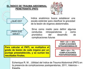 EL ÍNDICE DE TRAUMA ABDOMINAL
PENETRANTE (PATI)
¿QUÉ ES?
Indice anatómico busca establecer una
escala estándar para clasificar la gravedad
de la lesión de órganos abdominales.
¿PARA QUÉ
SIRVE?
Sirve como medio para definir algunas
conductas intraoperatorias y como
pronóstico del desarrollo de
complicaciones futuras
Para calcular el PATI, se multiplica el
grado de lesión de cada órgano por un
puntaje preestablecido, y se suman los
resultados finales.
PATI > 25 = + 46%
COMPLICACIONES
INTRAABDOMINALES
PATI < 25 = - 7%
COMPLICACIONES
POSTOPERATORIAS
Echenique R. M. , Utilidad del índice de Trauma Abdominal (PATI) en
la presencia de complicaciones postoperatorias, 2011, Valencia –
España.
 