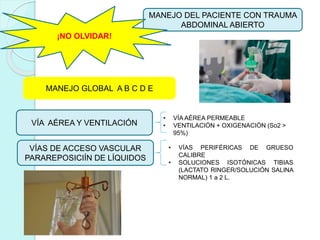 MANEJO DEL PACIENTE CON TRAUMA
ABDOMINAL ABIERTO
¡NO OLVIDAR!
VÍA AÉREA Y VENTILACIÓN
VÍAS DE ACCESO VASCULAR
PARAREPOSICIÍN DE LÍQUIDOS
• VÍA AÉREA PERMEABLE
• VENTILACIÓN + OXIGENACIÓN (So2 >
95%)
• VÍAS PERIFÉRICAS DE GRUESO
CALIBRE
• SOLUCIONES ISOTÓNICAS TIBIAS
(LACTATO RINGER/SOLUCIÓN SALINA
NORMAL) 1 a 2 L.
MANEJO GLOBAL A B C D E
 