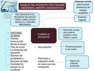 MANEJO DEL PACIENTE CON TRAUMA
ABDOMINAL ABIERTO: DIAGNÓSTICO
1
RECONOCER SI EL
PACIENTE EN SHOCK
TIENE COMO CAUSA
INICIAL EL TRAUMA
ABDOMINAL
• HISTORIA
CLÍNICA
- Tiempo
transcurrido
desde la lesión
- Tipo de arma
- La distancia del
atacante
- Número de
puñaladas o
lesiones de bala.
- Cantidad de
sangre en el
incidente
• EXAMEN FÍSICO
- Inspección
- Auscultación
- Percusión y
palpación (sólo
en caso que sea
necesario)
• Desnudar al pcte.
• Abd anterior,
posterior, tórax
inferior y pelvis.
• Presencia/ausenc
ia de ruidos.
• Signos de
irritación
peritoneal
Examen rectal
para buscar
presencia de
sangre
evidente
Examen
vaginal
CUBRIR AL
PACIENTE
 