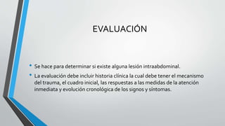 EVALUACIÓN 
• Se hace para determinar si existe alguna lesión intraabdominal. 
• La evaluación debe incluir historia clínica la cual debe tener el mecanismo 
del trauma, el cuadro inicial, las respuestas a las medidas de la atención 
inmediata y evolución cronológica de los signos y síntomas. 
 