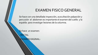EXAMEN FISICO GENERAL 
Se hace con una detallada inspección, auscultación palpación y 
percusión el abdomen es importante el examen del cuello y la 
espalda para investigar lesiones de la columna. 
Se hace un examen: 
- RECTAL 
- EXAMEN VAGINAL: 
 