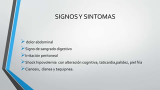 SIGNOS Y SINTOMAS 
 dolor abdominal 
Signo de sangrado digestivo 
Irritación peritoneal 
Shock hipovolemia con alteración cognitiva, taticardia,palidez, piel fría 
Cianosis, disnea y taquipnea. 
 