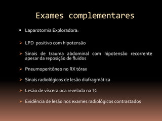 Exames complementares
 Laparotomia Exploradora:

 LPD positivo com hipotensão

 Sinais de trauma abdominal com hipotensão recorrente
  apesar da reposição de fluidos

 Pneumoperitôneo no RX tórax

 Sinais radiológicos de lesão diafragmática

 Lesão de víscera oca revelada na TC

 Evidência de lesão nos exames radiológicos contrastados
 