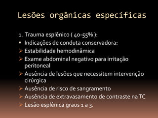 Lesões orgânicas específicas

1. Trauma esplênico ( 40-55% ):
 Indicações de conduta conservadora:
 Estabilidade hemodinâmica
 Exame abdominal negativo para irritação
   peritoneal
 Ausência de lesões que necessitem intervenção
   cirúrgica
 Ausência de risco de sangramento
 Ausência de extravasamento de contraste na TC
 Lesão esplênica graus 1 a 3.
 