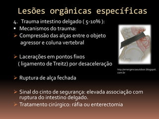 Lesões orgânicas específicas
4. Trauma intestino delgado ( 5-10% ):
 Mecanismos do trauma:
 Compressão das alças entre o objeto
   agressor e coluna vertebral

 Lacerações em pontos fixos
 ( ligamento de Treitz) por desaceleração
                                            http://emergenciaoutdoor.blogspot.
                                            com.br

 Ruptura de alça fechada

 Sinal do cinto de segurança: elevada associação com
  ruptura do intestino delgado.
 Tratamento cirúrgico: ráfia ou enterectomia
 