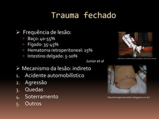 Trauma fechado
 Frequência de lesão:
     Baço: 40-55%
     Fígado: 35-45%
     Hematoma retroperitoneal: 15%
     Intestino delgado: 5-10%                          http://zaroio.net/br/imagem/14438/luta_chute_forte_barriga

                                Junior et al
 Mecanismo da lesão: indireto
1. Acidente automobilístico
2. Agressão
3. Quedas
4. Soterramento                                http://emergenciaoutdoor.blogspot.com.br/


5. Outros
 