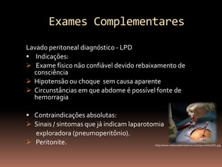 Exames Complementares
Lavado peritoneal diagnóstico - LPD
 Indicações:
 Exame físico não confiável devido rebaixamento de
  consciência
 Hipotensão ou choque sem causa aparente
 Circunstâncias em que abdome é possível fonte de
  hemorragia

 Contraindicações absolutas:
 Sinais / sintomas que já indicam laparotomia
  exploradora (pneumoperitônio).
 Peritonite.                              http://www.unboundedmedicine.com/wp-content/PL.jpg
 