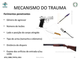 Ferimentos penetrantes
• Gênero do agressor
• Número de lesões

http://centralpesca.com.br/armas/PT58HCPLUS_g.png

content/uploads/2012/08/caneta-Bic-Cristal-imagem

MECANISMO DO TRAUMA

• Lado e posição do corpo atingido
• Tipo de arma (tamanho e diâmetro)

http://bimg2.mlstatic.com/garfo-e-faca-jumbo-conjunto

• Distância do disparo
• Exame dos orifícios de entrada e/ou
saída
ATLS, 2008 / PHTLS, 2011

Danny Andrey

www.barradorochanews.com.br/2010/12/adolescente

12

 