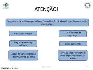 ATENÇÃO!
Mecanismo de lesão compatível com desaceleração rápida ou forças de compressão
significativas

Volante entortado

“Sinal do cinto de
segurança”

Choque sem etiologia
evidente

Sinais peritoneais

Lesões de partes moles no
abdome, flanco ou dorso

Nível de choque maior do
que o explicado por outras
lesões

TOWSEND et al., 2012

Danny Andrey

13

 