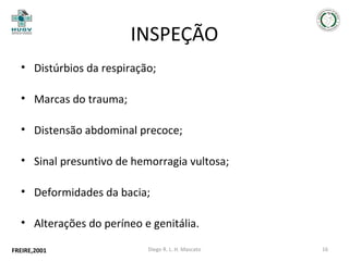 INSPEÇÃO
• Distúrbios da respiração;
• Marcas do trauma;
• Distensão abdominal precoce;
• Sinal presuntivo de hemorragia vultosa;
• Deformidades da bacia;
• Alterações do períneo e genitália.
FREIRE,2001

Diego R. L. H. Mascato

16

 
