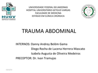 UNIVERSIDADE FEDERAL DO AMZONAS
HOSPITAL UNIVERSITÁRIO GETÚLIO VARGAS
FACULDADE DE MEDICINA
ESTÁGIO EM CLÍNICA CIRÚRGICA

TRAUMA ABDOMINAL
INTERNOS: Danny Andrey Belém Gama
Diego Rocha de Lucena Herrera Mascato
Izabela Augusta de Oliveira Medeiros
PRECEPTOR: Dr. Ivan Tramujas

13/12/13

 