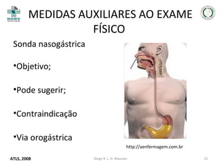 MEDIDAS AUXILIARES AO EXAME
FÍSICO
Sonda nasogástrica
•Objetivo;
•Pode sugerir;
•Contraindicação
•Via orogástrica
http://aenfermagem.com.br
ATLS, 2008

Diego R. L. H. Mascato

22

 