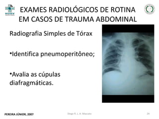 EXAMES RADIOLÓGICOS DE ROTINA
EM CASOS DE TRAUMA ABDOMINAL
Radiografia Simples de Tórax
•Identifica pneumoperitôneo;
•Avalia as cúpulas
diafragmáticas.

PEREIRA JÚNIOR, 2007

Diego R. L. H. Mascato

24

 