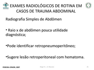EXAMES RADIOLÓGICOS DE ROTINA EM
CASOS DE TRAUMA ABDOMINAL
Radiografia Simples de Abdômen
• Raio x de abdômen pouca utilidade
diagnóstica;
•Pode identificar retropneumoperitôneo;
•Sugere lesão retroperitoneal com hematoma.
PEREIRA JÚNIOR, 2007

Diego R. L. H. Mascato

25

 