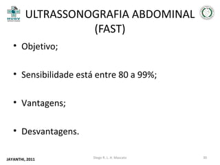 ULTRASSONOGRAFIA ABDOMINAL
(FAST)
• Objetivo;
• Sensibilidade está entre 80 a 99%;
• Vantagens;
• Desvantagens.
JAYANTHI, 2011

Diego R. L. H. Mascato

30

 