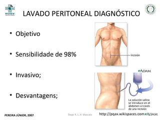 LAVADO PERITONEAL DIAGNÓSTICO
• Objetivo
• Sensibilidade de 98%
• Invasivo;
• Desvantagens;
PEREIRA JÚNIOR, 2007

Diego R. L. H. Mascato

http://pqax.wikispaces.com

34

 