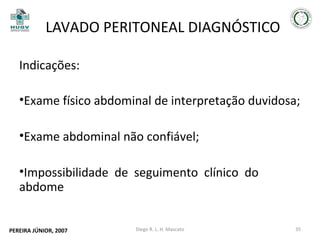 LAVADO PERITONEAL DIAGNÓSTICO
Indicações:
•Exame físico abdominal de interpretação duvidosa;
•Exame abdominal não confiável;
•Impossibilidade de seguimento clínico do
abdome
PEREIRA JÚNIOR, 2007

Diego R. L. H. Mascato

35

 