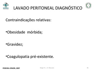 LAVADO PERITONEAL DIAGNÓSTICO
Contraindicações relativas:
•Obesidade mórbida;
•Gravidez;
•Coagulopatia pré-existente.
PEREIRA JÚNIOR, 2007

Diego R. L. H. Mascato

36

 
