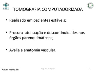 TOMOGRAFIA COMPUTADORIZADA
• Realizado em pacientes estáveis;
• Procura atenuação e descontinuidades nos
órgãos parenquimatosos;
• Avalia a anatomia vascular.

PEREIRA JÚNIOR, 2007

Diego R. L. H. Mascato

37

 