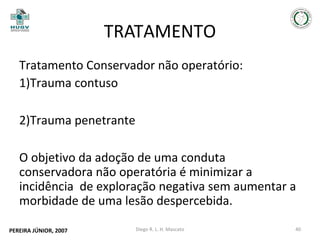 TRATAMENTO
Tratamento Conservador não operatório:
1)Trauma contuso
2)Trauma penetrante
O objetivo da adoção de uma conduta
conservadora não operatória é minimizar a
incidência de exploração negativa sem aumentar a
morbidade de uma lesão despercebida.
PEREIRA JÚNIOR, 2007

Diego R. L. H. Mascato

40

 