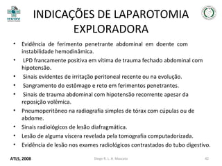 INDICAÇÕES DE LAPAROTOMIA
EXPLORADORA
•
•
•
•
•
•
•
•
•

Evidência de ferimento penetrante abdominal em doente com
instabilidade hemodinâmica.
LPD francamente positiva em vítima de trauma fechado abdominal com
hipotensão.
Sinais evidentes de irritação peritoneal recente ou na evolução.
Sangramento do estômago e reto em ferimentos penetrantes.
Sinais de trauma abdominal com hipotensão recorrente apesar da
reposição volêmica.
Pneumoperitôneo na radiografia simples de tórax com cúpulas ou de
abdome.
Sinais radiológicos de lesão diafragmática.
Lesão de alguma víscera revelada pela tomografia computadorizada.
Evidência de lesão nos exames radiológicos contrastados do tubo digestivo.

ATLS, 2008

Diego R. L. H. Mascato

42

 