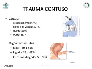 TRAUMA CONTUSO
–
–
–
–

http://pqax.wikispaces.com/Tema%2014

• Causas:
Atropelamento (47%)
Colisão de veículos (27%)
Queda (13%)
Outros (13%)

• Orgãos acometidos:
– Baço: 40 a 55%
– Fígado: 35 a 45%
– Intestino delgado: 5 – 10%
ATLS, 2008

Danny Andrey

5

 