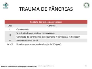 TRAUMA DE PÂNCREAS
Conduta das lesões pancreáticas:
Grau
I
II
III
IV e V

Conduta
Conservadora.
Sem lesão de parênquima: conservadora.
Com lesão de parênquima: debridamento + hemostasia + drenagem
Pancreatectomia distal.
Duodenopancreatectomia (cirurgia de Whipple).

American Association for the Surgery of Trauma (AAST) Izabela Augusta Medeiros

60

 