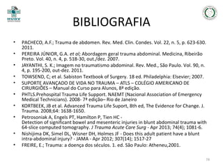 BIBLIOGRAFIA
•
•
•
•
•
•
•
•
•
•

PACHECO, A.F.; Trauma de abdomen. Rev. Med. Clin. Condes. Vol. 22, n. 5, p. 623-630.
2011.
PEREIRA JÚNIOR, G.A. et al; Abordagem geral trauma abdominal. Medicina, Ribeirão
Preto. Vol. 40, n. 4, p. 518-30, out./dez. 2007.
JAYANTHI, S. K.; Imagem no traumatismo abdominal. Rev. Med., São Paulo. Vol. 90, n.
4, p. 195-200, out-dez. 2011.
TOWSEND, C; et al. Sabiston Textbook of Surgery. 18 ed. Philadelphia: Elsevier; 2007.
SUPORTE AVANÇADO DE VIDA NO TRAUMA – ATLS – COLÉGIO AMERICANO DE
CIRURGIÕES – Manual do Curso para Alunos, 8ª edição.
PHTLS.Prehospital Trauma Life Support. NAEMT (Nacional Association of Emergency
Medical Technicians). 2008- 7ª edição– Rio de Janeiro
KORTBEEK, JB et al. Advanced Trauma Life Suport, 8th ed, The Evidence for Change. J.
Trauma. 2008;64: 1638-1650.
Petrosoniak A, Engels PT, Hamilton P, Tien HC Detection of significant bowel and mesenteric injuries in blunt abdominal trauma with
64-slice computed tomography. J Trauma Acute Care Surg - Apr 2013; 74(4); 1081-6.
Nishijima DK, Simel DL, Wisner DH, Holmes JF - Does this adult patient have a blunt
intra-abdominal injury? - JAMA - Apr 2012; 307(14); 1517-27
FREIRE, E.; Trauma: a doença dos séculos. 1. ed. São Paulo: Atheneu,2001.
74

 