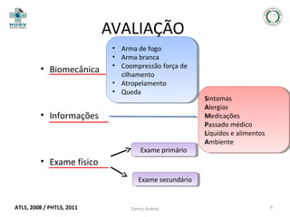 AVALIAÇÃO
• Biomecânica

••
••
••

Arma de fogo
Arma de fogo
Arma branca
Arma branca
Coompressão força de
Coompressão força de
cilhamento
cilhamento
•• Atropelamento
Atropelamento
•• Queda
Queda

• Informações

Exame primário
Exame primário

Sintomas
Sintomas
Alergias
Alergias
Medicações
Medicações
Passado médico
Passado médico
Líquidos eealimentos
Líquidos alimentos
Ambiente
Ambiente

• Exame físico
Exame secundário
Exame secundário

ATLS, 2008 / PHTLS, 2011

Danny Andrey

9

 
