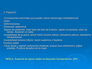 4. Palpación. -Tumoraciones anormales que pueden indicar hemorragia intraabdominal -Dolor -Deformaciones -Distensión abdominal  -Signos de peritonitis: dolor lejos del sitio de la lesión, rigidez involuntaria, dolor de rebote. Abdomen en tabla. -Inestabilidad de la pelvis: lesión tracto urinario inferior, hematoma pélvico, hematoma retroperitoneal -Inestabilidad torácica inferior: lesión esplénica o hepática.  Fractura costal -Tacto rectal y vaginal: perforación intestinal, evaluar tono esfinteriano, palpar próstata. Fractura de pelvis en la mujer. REGLA: Ausencia de signos vitales no descartan hemoperitoneo. 20% 
