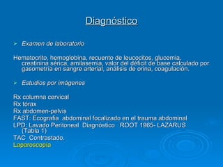 Diagnóstico Examen de laboratorio Hematocrito, hemoglobina, recuento de leucocitos, glucemia, creatinina sérica, amilasemia, valor del déficit de base calculado por gasometría en sangre arterial, análisis de orina, coagulación. Estudios por imágenes Rx columna cervical Rx tórax Rx abdomen-pelvis FAST: Ecografia  abdominal focalizado en el trauma abdominal LPD: Lavado Peritoneal  Diagnóstico  ROOT 1965- LAZARUS  (Tabla 1) TAC  Contrastado. Laparoscopía 