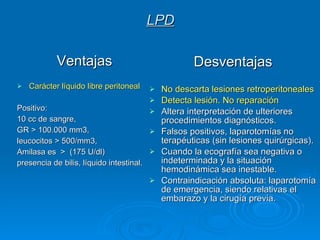 LPD Ventajas Carácter líquido libre peritoneal Positivo:  10 cc de sangre,  GR > 100.000 mm3,  leucocitos > 500/mm3,  Amilasa es  >  (175 U/dl) presencia de bilis, líquido intestinal.  Desventajas No descarta lesiones retroperitoneales  Detecta lesión. No reparación Altera interpretación de ulteriores procedimientos diagnósticos.  Falsos positivos, laparotomías no terapéuticas (sin lesiones quirúrgicas).  Cuando la ecografía sea negativa o indeterminada y la situación hemodinámica sea inestable.   Contraindicación absoluta: laparotomía de emergencia, siendo relativas el embarazo y la cirugía previa.  