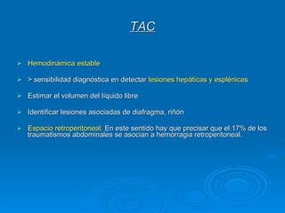 TAC Hemodinámica estable > sensibilidad diagnóstica en detectar  lesiones hepáticas y esplénicas Estimar el volumen del líquido libre  Identificar lesiones asociadas de diafragma, riñón  Espacio retroperitoneal . En este sentido hay que precisar que el 17% de los traumatismos abdominales se asocian a hemorragia retroperitoneal.  