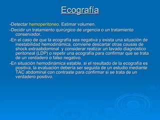 Ecografía -Detectar  hemoperitoneo . Estimar volumen.  -Decidir un tratamiento quirúrgico de urgencia o un tratamiento conservador.  -En el caso de que la ecografía sea negativa y exista una situación de inestabilidad hemodinámica, conviene descartar otras causas de shock extraabdominal  y considerar realizar un lavado diagnóstico peritoneal (LDP) o repetir una ecografía para confirmar que se trata de un verdadero o falso negativo.  -En situación hemodinámica estable, si el resultado de la ecografía es positiva, la evaluación debería ser seguida de un estudio mediante TAC abdominal con contraste para confirmar si se trata de un verdadero positivo.   