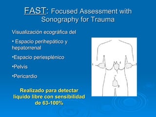 FAST :  Focused Assessment with Sonography for Trauma Visualización ecográfica del  Espacio perihepático y hepatorrenal  Espacio periesplénico Pelvis Pericardio Realizado para detectar líquido libre con sensibilidad de 63-100% 
