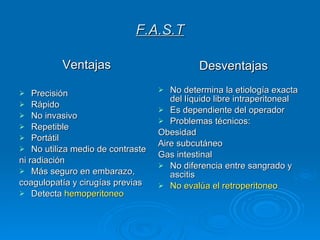 F.A.S.T Ventajas Precisión Rápido No invasivo Repetible Portátil No utiliza medio de contraste ni radiación Más seguro en embarazo, coagulopatía y cirugías previas Detecta  hemoperitoneo Desventajas No determina la etiología exacta del líquido libre intraperitoneal Es dependiente del operador Problemas técnicos: Obesidad Aire subcutáneo Gas intestinal No diferencia entre sangrado y ascitis No evalúa el retroperitoneo 