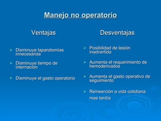 Manejo no operatorio Ventajas   Disminuye laparotomías innecesarias     Disminuye tiempo de internación  Disminuye el gasto operatorio   Desventajas Posibilidad de lesión inadvertida  Aumenta el requerimiento de hemoderivados  Aumenta el gasto operativo de seguimiento  Reinserción a vida cotidiana mas tardía   