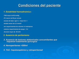 Condiciones del paciente 1. Estabilidad hemodinámica  :    -TAS mayor de 90 mmHg   -FC menor de 90 por minuto   -exceso de base  igual  o  mayor de  3   -lactato menor de 2,2 mmol/l  -sin requerimientos de volumen ni inotrópicos   -máximo requerimiento de sangre : 2 U   -diuresis mayor de  50 ml/h  2. Ausencia de peritonismo 3. Ausencia de lesiones abdominales concomitantes que requieran tratamiento quirúrgico 4. Hemoperitoneo <500ml 5. TAC: hepatoesplénico y retroperitoneal 