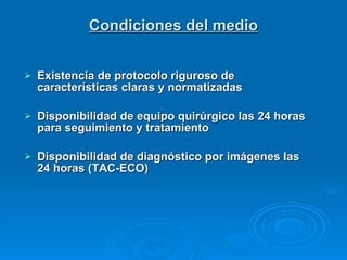 Condiciones del medio Existencia de protocolo riguroso de  características claras y normatizadas Disponibilidad de equipo quirúrgico las 24 horas para seguimiento y tratamiento Disponibilidad de diagnóstico por imágenes las 24 horas (TAC-ECO)  