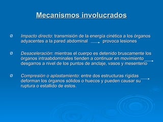Mecanismos involucrados Impacto directo : transmisión de la energía cinética a los órganos adyacentes a la pared abdominal  provoca lesiones Desaceleración : mientras el cuerpo es detenido bruscamente los órganos intraabdominales tienden a continuar en movimiento  desgarros a nivel de los puntos de anclaje, vasos y mesenterio Compresión o aplastamiento : entre dos estructuras rígidas  deforman los órganos sólidos o huecos y pueden causar su ruptura o estallido de estos.  