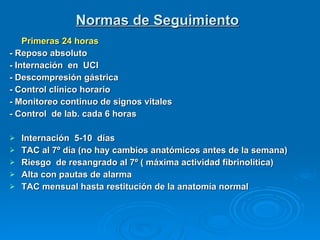 Normas de Seguimiento Primeras 24 horas - Reposo absoluto - Internación  en  UCI - Descompresión gástrica - Control clínico horario - Monitoreo continuo de signos vitales - Control  de lab. cada 6 horas Internación  5-10  días TAC al 7º día (no hay cambios anatómicos antes de la semana) Riesgo  de resangrado al 7º ( máxima actividad fibrinolítica) Alta con pautas de alarma TAC mensual hasta restitución de la anatomía normal 