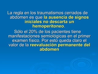 La regla en los traumatismos cerrados de abdomen es que  la ausencia de signos iniciales no descarta un hemoperitoneo .  Sólo el 20% de los pacientes tiene manifestaciones semiológicas en el primer examen físico. Por esto queda claro el valor de la  reevaluación permanente del abdomen 