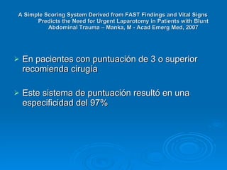 En pacientes con puntuación de 3 o superior recomienda cirugía Este sistema de puntuación resultó en una especificidad del 97%  A Simple Scoring System Derived from FAST Findings and Vital Signs Predicts the Need for Urgent Laparotomy in Patients with Blunt Abdominal Trauma – Manka, M - Acad Emerg Med, 2007 