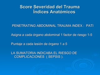 PENETRATING ABDOMINAL TRAUMA INDEX :  PATI Asigna a cada órgano abdominal 1 factor de riesgo 1-5 Puntaje a cada lesión de órgano 1 a 5  LA SUMATORIA INDICABA EL RIESGO DE COMPLICACIONES  ( SEPSIS ). Score Severidad del Trauma Índices Anatómicos 