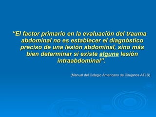“ El factor primario en la evaluación del trauma abdominal no es establecer el diagnóstico preciso de una lesión abdominal, sino más bien determinar si existe  alguna  lesión intraabdominal”.  (Manual del Colegio Americano de Cirujanos ATLS) 
